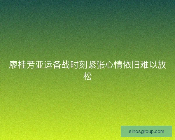 廖桂芳亚运备战时刻紧张心情依旧难以放松