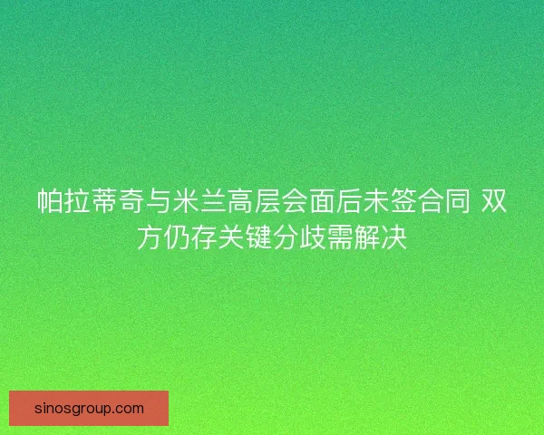 帕拉蒂奇与米兰高层会面后未签合同 双方仍存关键分歧需解决 帕拉蒂奇与米兰高层会面后未签合同 双方仍存关键分歧需解决